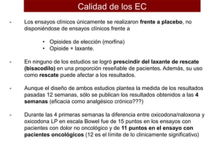 - Los ensayos clínicos únicamente se realizaron frente a placebo, no
disponiéndose de ensayos clínicos frente a
• Opioides de elección (morfina)
• Opioide + laxante.
- En ninguno de los estudios se logró prescindir del laxante de rescate
(bisacodilo) en una proporción reseñable de pacientes. Además, su uso
como rescate puede afectar a los resultados.
- Aunque el diseño de ambos estudios plantea la medida de los resultados
pasadas 12 semanas, sólo se publican los resultados obtenidos a las 4
semanas (eficacia como analgésico crónico???)
- Durante las 4 primeras semanas la diferencia entre oxicodona/naloxona y
oxicodona LP en escala Bowel fue de 15 puntos en los ensayos con
pacientes con dolor no oncológico y de 11 puntos en el ensayo con
pacientes oncológicos (12 es el límite de lo clinicamente significativo)
Calidad de los EC
 