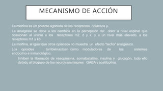 MECANISMO DE ACCIÓN
• La morfina es un potente agonista de los receptores opiáceos µ.
• La analgesia se debe a los cambios en la percepción del dolor a nivel espinal que
ocasionan al unirse a los receptores m2, d y k, y a un nivel más elevado, a los
receptores m1 y k3.
• La morfina, al igual que otros opiáceos no muestra un efecto "techo" analgésico.
• Los opioides tambiénactúan como moduladores de los sistemas
endocrino e inmunológico.
• Inhiben la liberación de vasopresina, somatostatina, insulina y glucagón, todo ello
debido al bloqueo de los neurotransmisores GABA y acetilcolina.
 