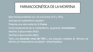 FARMACOCINÉTICADE LAMORFINA
• Baja biodisponibilidad por vía oral (entre el15 y 75%)
• Alta tasa de metabolismo hepático
• Presenta una vida media de 2-3horas
• Comoconsecuencia de sumetabolismo, segeneran 2metabolitos:
- Morfina-3-glucuronido(M3G)
- Morfina-6-glucuronido(M6G)
• Tiene una excreción renal del 90% y una pequeña cantidad de fármaco se
elimina por hecesprevia circulación enterohepática.
 
