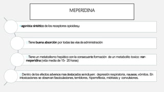 MEPERIDINA
agonista sintético de los receptores opioidesµ
Tienebuena absorción por todas lasvíasdeadministración
Tieneun metabolismo hepático conla consecuenteformación de un metabolito toxico: nor-
meperidina (vida media de 15- 20horas)
Dentro delos efectosadversosmasdestacadosseincluyen: depresión respiratoria, nauseas,vómitos. En
intoxicaciones se observan fasciculaciones,temblores, hiperreflexia, midriasis y convulsiones.
 