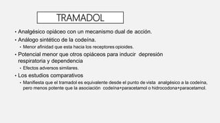 TRAMADOL
• Analgésico opiáceo con un mecanismo dual de acción.
• Análogo sintético de la codeína.
• Menor afinidad que esta hacia los receptores opioides.
• Potencial menor que otros opiáceos para inducir depresión
respiratoria y dependencia
• Efectos adversos similares.
• Los estudios comparativos
• Manifiesta que el tramadol es equivalente desde el punto de vista analgésico a la codeína,
pero menos potente que la asociación codeína+paracetamol o hidrocodona+paracetamol.
 