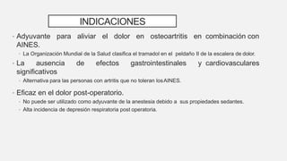 INDICACIONES
• Adyuvante para aliviar el dolor en osteoartritis en combinación con
AINES.
• La Organización Mundial de la Salud clasifica el tramadol en el peldaño II de la escalera de dolor.
• La ausencia de efectos gastrointestinales y cardiovasculares
significativos
• Alternativa para las personas con artritis que no toleran losAINES.
• Eficaz en el dolor post-operatorio.
• No puede ser utilizado como adyuvante de la anestesia debido a sus propiedades sedantes.
• Alta incidencia de depresión respiratoria post operatoria.
 
