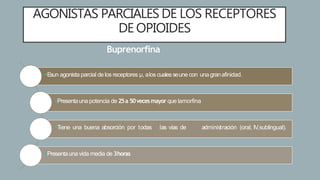 AGONISTAS PARCIALES DE LOS RECEPTORES
DE OPIOIDES
Buprenorfina
Esun agonista parcial de los receptores µ, alos cualesseune con una granafinidad.
Presentauna potencia de 25a 50vecesmayor que lamorfina
Tiene una buena absorción por todas las vías de administración (oral, IV,sublingual).
Presentaunavida media de 3horas
 