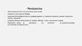 • Pentazocina
 Tieneuna potenciaentre 3 y6 vecesmenorquela morfina
 Presentaunavida media de4-5horas
 Lasaccionesfarmacológicasincluyen la analgesia(agonismo κ1), depresión respiratoria, sedación, hipertensión
arterial y taquicardia.
 Losefectos adversosmásfrecuentes son:sedación, diaforesis, mareo o aturdimiento,nauseas.
 Presentación: lactato de pentazocina (IV), clorhidrato de pentazocina asociado
conclorhidrato denaloxona(oral)
 
