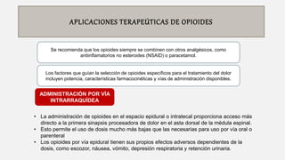 APLICACIONES TERAPEÚTICAS DE OPIOIDES
Se recomienda que los opioides siempre se combinen con otros analgésicos, como
antiinﬂamatorios no esteroides (NSAID) o paracetamol.
• La administración de opioides en el espacio epidural o intratecal proporciona acceso más
directo a la primera sinapsis procesadora de dolor en el asta dorsal de la médula espinal.
• Esto permite el uso de dosis mucho más bajas que las necesarias para uso por vía oral o
parenteral
• Los opioides por vía epidural tienen sus propios efectos adversos dependientes de la
dosis, como escozor, náusea, vómito, depresión respiratoria y retención urinaria.
ADMINISTRACIÓN POR VÍA
INTRARRAQUÍDEA
Los factores que guían la selección de opioides especíﬁcos para el tratamiento del dolor
incluyen potencia, características farmacocinéticas y vías de administración disponibles.
 