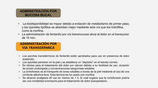 ADMINISTRACIÓN POR
MUCOSA BUCAL
• La biodisponibilidad es mayor debido a evitación de metabolismo de primer paso,
y los opioides lipóﬁlos se absorben mejor mediante esta vía que los hidróﬁlos,
como la morﬁna.
• La administración de fentanilo por vía transmucosa alivia el dolor en el transcurso
de 15 min.
• Los parches transdérmicos de fentanilo están aprobados para uso en presencia de dolor
sostenido.
• Los opioides penetran en la piel y se establece un “depósito” en el estrato córneo.
• Es idónea para el tratamiento del dolor por cáncer debido a su facilidad de uso, duración
de acción prolongada y concentraciones sanguíneas estables
• La iontoforesis es el transporte de iones solubles a través de la piel mediante el uso de una
corriente eléctrica leve. Esta técnica se ha usado con morﬁna.
• Se alcanzó analgesia eﬁ caz en menos de 1 h, lo cual sugiere que la iontoforesis podría
ser una modalidad promisoria para el tratamiento de dolor posoperatorio.
ADMINISTRACIÓN POR
VIA TRANSDERMICA
 