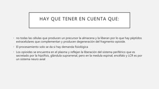 HAY QUE TENER EN CUENTA QUE:
• no todas las células que producen un precursor la almacena y la liberan por lo que hay péptidos
extracelulares que complementan y producen degeneración del fragmento opioide.
• El procesamiento solo se da si hay demanda fisiológica
• Los opioides se encuentra en el plasma y reflejan la liberación del sistema periférico que es
secretado por la hipófisis, glándula suprarrenal, pero en la medula espinal, encéfalo y LCR es por
un sistema neuro axial
 