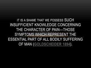 IT IS A SHAME THAT WE POSSESS SUCH
INSUFFICIENT KNOWLEDGE CONCERNING
THE CHARACTER OF PAIN—THOSE
SYMPTOMS WHICH REPRESENT THE
ESSENTIAL PART OF ALL BODILY SUFFERING
OF MAN (GOLDSCHEIDER 1894).
 
