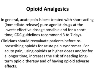 Opioid Analgesics
In general, acute pain is best treated with short-acting
(immediate-release) pure agonist drugs at the
lowest effective dosage possible and for a short
time; CDC guidelines recommend 3 to 7 days.
Clinicians should reevaluate patients before re-
prescribing opioids for acute pain syndromes. For
acute pain, using opioids at higher doses and/or for
a longer time, increases the risk of needing long-
term opioid therapy and of having opioid adverse
effects.
 