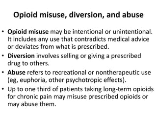 Opioid misuse, diversion, and abuse
• Opioid misuse may be intentional or unintentional.
It includes any use that contradicts medical advice
or deviates from what is prescribed.
• Diversion involves selling or giving a prescribed
drug to others.
• Abuse refers to recreational or nontherapeutic use
(eg, euphoria, other psychotropic effects).
• Up to one third of patients taking long-term opioids
for chronic pain may misuse prescribed opioids or
may abuse them.
 