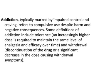 Addiction, typically marked by impaired control and
craving, refers to compulsive use despite harm and
negative consequences. Some definitions of
addiction include tolerance (an increasingly higher
dose is required to maintain the same level of
analgesia and efficacy over time) and withdrawal
(discontinuation of the drug or a significant
decrease in the dose causing withdrawal
symptoms).
 