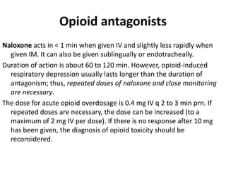 Opioid antagonists
Naloxone acts in < 1 min when given IV and slightly less rapidly when
given IM. It can also be given sublingually or endotracheally.
Duration of action is about 60 to 120 min. However, opioid-induced
respiratory depression usually lasts longer than the duration of
antagonism; thus, repeated doses of naloxone and close monitoring
are necessary.
The dose for acute opioid overdosage is 0.4 mg IV q 2 to 3 min prn. If
repeated doses are necessary, the dose can be increased (to a
maximum of 2 mg IV per dose). If there is no response after 10 mg
has been given, the diagnosis of opioid toxicity should be
reconsidered.
 