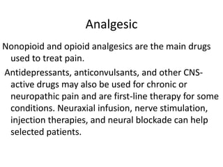 Analgesic
Nonopioid and opioid analgesics are the main drugs
used to treat pain.
Antidepressants, anticonvulsants, and other CNS-
active drugs may also be used for chronic or
neuropathic pain and are first-line therapy for some
conditions. Neuraxial infusion, nerve stimulation,
injection therapies, and neural blockade can help
selected patients.
 