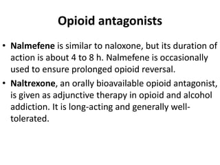 Opioid antagonists
• Nalmefene is similar to naloxone, but its duration of
action is about 4 to 8 h. Nalmefene is occasionally
used to ensure prolonged opioid reversal.
• Naltrexone, an orally bioavailable opioid antagonist,
is given as adjunctive therapy in opioid and alcohol
addiction. It is long-acting and generally well-
tolerated.
 