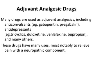 Adjuvant Analgesic Drugs
Many drugs are used as adjuvant analgesics, including
anticonvulsants (eg, gabapentin, pregabalin),
antidepressants
(eg,tricyclics, duloxetine, venlafaxine, bupropion),
and many others.
These drugs have many uses, most notably to relieve
pain with a neuropathic component.
 