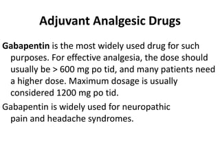 Adjuvant Analgesic Drugs
Gabapentin is the most widely used drug for such
purposes. For effective analgesia, the dose should
usually be > 600 mg po tid, and many patients need
a higher dose. Maximum dosage is usually
considered 1200 mg po tid.
Gabapentin is widely used for neuropathic
pain and headache syndromes.
 