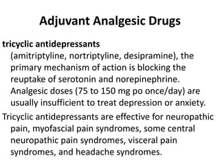 Adjuvant Analgesic Drugs
tricyclic antidepressants
(amitriptyline, nortriptyline, desipramine), the
primary mechanism of action is blocking the
reuptake of serotonin and norepinephrine.
Analgesic doses (75 to 150 mg po once/day) are
usually insufficient to treat depression or anxiety.
Tricyclic antidepressants are effective for neuropathic
pain, myofascial pain syndromes, some central
neuropathic pain syndromes, visceral pain
syndromes, and headache syndromes.
 