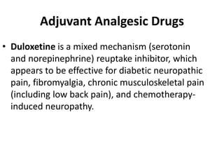 Adjuvant Analgesic Drugs
• Duloxetine is a mixed mechanism (serotonin
and norepinephrine) reuptake inhibitor, which
appears to be effective for diabetic neuropathic
pain, fibromyalgia, chronic musculoskeletal pain
(including low back pain), and chemotherapy-
induced neuropathy.
 
