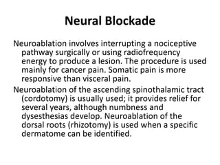 Neural Blockade
Neuroablation involves interrupting a nociceptive
pathway surgically or using radiofrequency
energy to produce a lesion. The procedure is used
mainly for cancer pain. Somatic pain is more
responsive than visceral pain.
Neuroablation of the ascending spinothalamic tract
(cordotomy) is usually used; it provides relief for
several years, although numbness and
dysesthesias develop. Neuroablation of the
dorsal roots (rhizotomy) is used when a specific
dermatome can be identified.
 