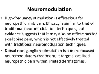 Neuromodulation
• High-frequency stimulation is efficacious for
neuropathic limb pain. Efficacy is similar to that of
traditional neuromodulation techniques, but
evidence suggests that it may also be efficacious for
axial spine pain, which is not effectively treated
with traditional neuromodulation techniques.
• Dorsal root ganglion stimulation is a more focused
neuromodulatory treatment; it targets localized
neuropathic pain within limited dermatomes.
 