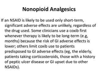 Nonopioid Analgesics
If an NSAID is likely to be used only short-term,
significant adverse effects are unlikely, regardless of
the drug used. Some clinicians use a coxib first
whenever therapy is likely to be long-term (e.g,
months) because the risk of GI adverse effects is
lower; others limit coxib use to patients
predisposed to GI adverse effects (eg, the elderly,
patients taking corticosteroids, those with a history
of peptic ulcer disease or GI upset due to other
NSAIDs).
 