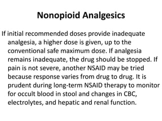 Nonopioid Analgesics
If initial recommended doses provide inadequate
analgesia, a higher dose is given, up to the
conventional safe maximum dose. If analgesia
remains inadequate, the drug should be stopped. If
pain is not severe, another NSAID may be tried
because response varies from drug to drug. It is
prudent during long-term NSAID therapy to monitor
for occult blood in stool and changes in CBC,
electrolytes, and hepatic and renal function.
 