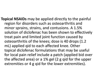 Topical NSAIDs may be applied directly to the painful
region for disorders such as osteoarthritis and
minor sprains, strains, and contusions. A 1.5%
solution of diclofenac has been shown to effectively
treat pain and limited joint function caused by
osteoarthritis of the knees; dose is 40 drops (1.2
mL) applied qid to each affected knee. Other
topical diclofenac formulations that may be useful
for local pain relief include a patch (applied bid over
the affected area) or a 1% gel (2 g qid for the upper
extremities or 4 g qid for the lower extremities).
 