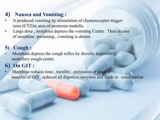 4) Nausea and Vomiting :
• It produced vomiting by stimulation of chemoreceptor trigger
zone (CTZ)in area of postrema medulla.
• Large dose , morphine depress the vomiting Centre . Thus in case
of morphine poisoning , vomiting is absent .
5) Cough :
• Morphine depress the cough reflex by directly depressinig
medullary cough center.
6) On GIT :
• Morphine reduces tone , motility , peristalsis of smooth
muscles of GIT , reduced all digestive enzymes and leads to constipation
 
