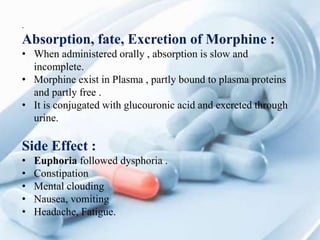 .
Absorption, fate, Excretion of Morphine :
• When administered orally , absorption is slow and
incomplete.
• Morphine exist in Plasma , partly bound to plasma proteins
and partly free .
• It is conjugated with glucouronic acid and excreted through
urine.
Side Effect :
• Euphoria followed dysphoria .
• Constipation
• Mental clouding
• Nausea, vomiting
• Headache, Fatigue.
 