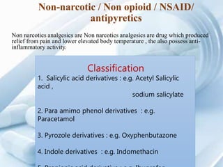 Non-narcotic / Non opioid / NSAID/
antipyretics
Non narcotics analgesics are Non narcotics analgesics are drug which produced
relief from pain and lower elevated body temperature , the also possess anti-
inflammatory activity.
Classification
1. Salicylic acid derivatives : e.g. Acetyl Salicylic
acid ,
sodium salicylate
2. Para amimo phenol derivatives : e.g.
Paracetamol
3. Pyrozole derivatives : e.g. Oxyphenbutazone
4. Indole derivatives : e.g. Indomethacin
 