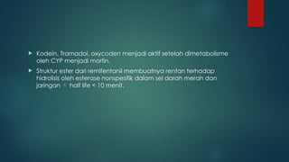  Kodein, Tramadol, oxycoden menjadi aktif setelah dimetabolisme
oleh CYP menjadi morfin.
 Struktur ester dari remifentanil membuatnya rentan terhadap
hidrolisis oleh esterase nonspesifik dalam sel darah merah dan
jaringan  half life < 10 menit.
 