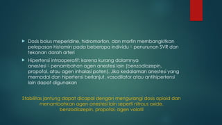  Dosis bolus meperidine, hidromorfon, dan morfin membangkitkan
pelepasan histamin pada beberapa individupenurunan SVR dan
tekanan darah arteri
 Hipertensi intraoperatif: karena kurang dalamnya
anestesipenambahan agen anestesi lain (benzodiazepin,
propofol, atau agen inhalasi poten). Jika kedalaman anestesi yang
memadai dan hipertensi berlanjut, vasodilator atau antihipertensi
lain dapat digunakan
Stabilitas jantung dapat dicapai dengan mengurangi dosis opioid dan
menambahkan agen anestesi lain seperti nitrous oxide,
benzodiazepin, propofol, agen volatil
 