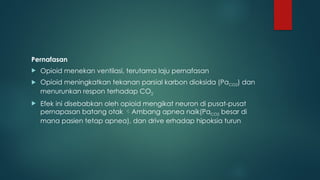 Pernafasan
 Opioid menekan ventilasi, terutama laju pernafasan
 Opioid meningkatkan tekanan parsial karbon dioksida (PaCO2) dan
menurunkan respon terhadap CO2
 Efek ini disebabkan oleh opioid mengikat neuron di pusat-pusat
pernapasan batang otak Ambang apnea naik(PaCO2 besar di
mana pasien tetap apnea), dan drive erhadap hipoksia turun
 