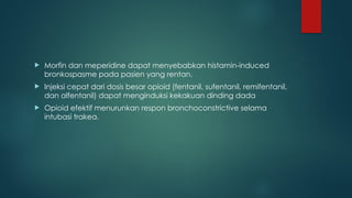 Morfin dan meperidine dapat menyebabkan histamin-induced
bronkospasme pada pasien yang rentan.
 Injeksi cepat dari dosis besar opioid (fentanil, sufentanil, remifentanil,
dan alfentanil) dapat menginduksi kekakuan dinding dada
 Opioid efektif menurunkan respon bronchoconstrictive selama
intubasi trakea.
 