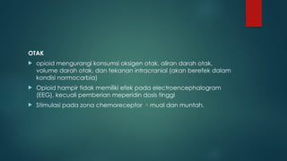 OTAK
 opioid mengurangi konsumsi oksigen otak, aliran darah otak,
volume darah otak, dan tekanan intracranial (akan berefek dalam
kondisi normocarbia)
 Opioid hampir tidak memiliki efek pada electroencephalogram
(EEG), kecuali pemberian meperidin dosis tinggi
 Stimulasi pada zona chemoreceptor mual dan muntah.
 