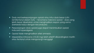  Dosis oral berkepanjangan opioid atau infus dosis besar (cth:
remifentanyl dalam GA) fenomena toleransi opioiddosis yang
lebih besar diperlukan untuk menghasilkan respon yang sama
(berbeda kasus dengan kecanduan)
 Perpanjangan dosis opioid juga dapat menimbulkan opioid
induced hyperalgesia
 Opioid tidak menghasilkan efek amnesia
 Meperidine intravena (10-25 mg) lebih efektif dibandingkan morfin
atau fentanyl untuk mengurangi menggigil
 