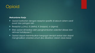 Opioid
Mekanisme Kerja
 Opioid berikatan dengan reseptor spesifik di seluruh sistem saraf
pusat dan jaringan lain
 Reseptor: µ (mu), δ (delta), Κ (kappa), σ (zigma)
 Efek opioid dimediasi oleh penghambatan adenilat siklase dan
aktivasi fosfolipase C
 Opioid dapat menimbulkan bergagai derajat sedasi dan dapat
menghasilkan anestesi umum jika diberikan dalam dosis besar
 