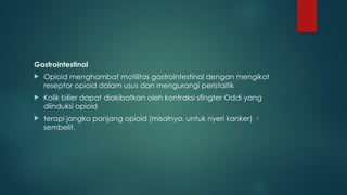 Gastrointestinal
 Opioid menghambat motilitas gastrointestinal dengan mengikat
reseptor opioid dalam usus dan mengurangi peristaltik
 Kolik bilier dapat diakibatkan oleh kontraksi sfingter Oddi yang
diinduksi opioid
 terapi jangka panjang opioid (misalnya, untuk nyeri kanker) 
sembelit.
 