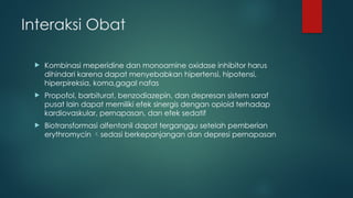 Interaksi Obat
 Kombinasi meperidine dan monoamine oxidase inhibitor harus
dihindari karena dapat menyebabkan hipertensi, hipotensi,
hiperpireksia, koma,gagal nafas
 Propofol, barbiturat, benzodiazepin, dan depresan sistem saraf
pusat lain dapat memiliki efek sinergis dengan opioid terhadap
kardiovaskular, pernapasan, dan efek sedatif
 Biotransformasi alfentanil dapat terganggu setelah pemberian
erythromycin sedasi berkepanjangan dan depresi pernapasan
 