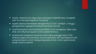  Aspirin, sebelumnya digunakan sebagai antipiretik dan analgesik
saat ini untuk pencegahan trombosis
 Aspirin sifatnya ireversibel menghambat COX-1,setelah 1 minggu
penghentian agregrasi trombosit kembali normal
 acetaminophen (paracetamol) efektif untuk analgesia, tidak ada
efek anti inflamasi seperti COX-2 selektif lainnya
 Multimodal analgesia biasanya mencakup penggunaan COX
inhibitor,regional anesthesia, local anesthesia dan pendekatan lain
yang bertujuan untuk mengurangi kebutuhan untuk opioid pada
pasien pasca operasi
 