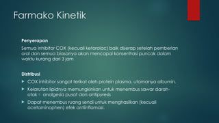Farmako Kinetik
Penyerapan
Semua inhibitor COX (kecuali ketorolac) baik diserap setelah pemberian
oral dan semua biasanya akan mencapai konsentrasi puncak dalam
waktu kurang dari 3 jam
Distribusi
 COX inhibitor sangat terikat oleh protein plasma, utamanya albumin.
 Kelarutan lipidnya memungkinkan untuk menembus sawar darah-
otak analgesia pusat dan antipyresis
 Dapat menembus ruang sendi untuk menghasilkan (kecuali
acetaminophen) efek antiinflamasi.
 