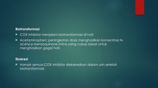 Biotransformasi
 COX inhibitor menjalani biotransformasi di hati
 Acetaminophen: peningkatan dosis menghasilkan konsentrasi N-
acetyl-p-benzoquinone imina yang cukup besar untuk
menghasilkan gagal hati.
Ekskresi
 Hampir semua COX inhibitor diekskresikan dalam urin setelah
biotransformasi.
 
