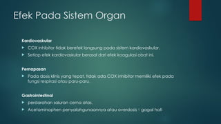 Efek Pada Sistem Organ
Kardiovaskular
 COX inhibitor tidak berefek langsung pada sistem kardiovaskular.
 Setiap efek kardiovaskular berasal dari efek koagulasi obat ini.
Pernapasan
 Pada dosis klinis yang tepat, tidak ada COX inhibitor memiliki efek pada
fungsi respirasi atau paru-paru.
Gastrointestinal
 perdarahan saluran cerna atas.
 Acetaminophen penyalahgunaannya atau overdosisgagal hati
 