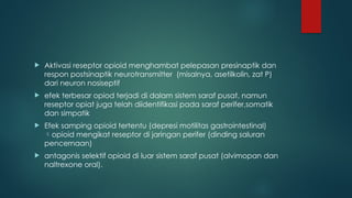  Aktivasi reseptor opioid menghambat pelepasan presinaptik dan
respon postsinaptik neurotransmitter (misalnya, asetilkolin, zat P)
dari neuron nosiseptif
 efek terbesar opiod terjadi di dalam sistem saraf pusat, namun
reseptor opiat juga telah diidentifikasi pada saraf perifer,somatik
dan simpatik
 Efek samping opioid tertentu (depresi motilitas gastrointestinal)
opioid mengikat reseptor di jaringan perifer (dinding saluran
pencernaan)
 antagonis selektif opioid di luar sistem saraf pusat (alvimopan dan
naltrexone oral).
 