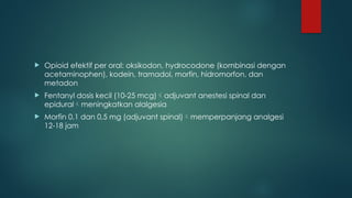  Opioid efektif per oral: oksikodon, hydrocodone (kombinasi dengan
acetaminophen), kodein, tramadol, morfin, hidromorfon, dan
metadon
 Fentanyl dosis kecil (10-25 mcg)adjuvant anestesi spinal dan
epiduralmeningkatkan alalgesia
 Morfin 0,1 dan 0,5 mg (adjuvant spinal)memperpanjang analgesi
12-18 jam
 