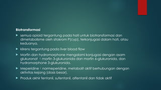 Biotransformasi
 semua opioid tergantung pada hati untuk biotransformasi dan
dimetabolisme oleh sitokrom P(cyp), terkonjugasi dalam hati, atau
keduanya.
 klirens tergantung pada liver blood flow
 Morfin dan hydromorphone mengalami konjugasi dengan asam
glukuronat morfin 3-glukuronida dan morfin 6-glukuronida, dan
hydromorphone 3-glukuronida.
 Meperidinenormeperidine, metabolit aktif berhubungan dengan
aktivitas kejang (dosis besar).
 Produk akhir fentanil, sufentanil, alfentanil dan tidak aktif
 