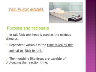 Purpose and rationale
In tail flick test heat is used as the noxious
stimulus.
Dependent variable is the time taken by the
animal to flick its tail.
The morphine like drugs are capable of
prolonging the reaction time.
 