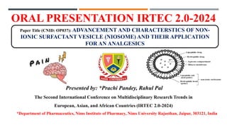 ORAL PRESENTATION IRTEC 2.0-2024
*Department of Pharmaceutics, Nims Institute of Pharmacy, Nims University Rajasthan, Jaipur, 303121, India
Paper Title (CNID: OP037): ADVANCEMENT AND CHARACTERSTICS OF NON-
IONIC SURFACTANT VESICLE (NIOSOME) AND THEIR APPLICATION
FOR AN ANALGESICS
Presented by: *Prachi Pandey, Rahul Pal
The Second International Conference on Multidisciplinary Research Trends in
European, Asian, and African Countries (IRTEC 2.0-2024)
 