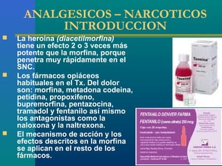 ANALGESICOS – NARCOTICOS
          INTRODUCCION
   La heroína (diacetilmorfina)
    tiene un efecto 2 o 3 veces más
    potente que la morfina, porque
    penetra muy rápidamente en el
    SNC.
   Los fármacos opiáceos
    habituales en el Tx. Del dolor
    son: morfina, metadona codeina,
    petidina, propoxifeno,
    bupremorfina, pentazocina,
    tramadol y fentanilo así mismo
    los antagonistas como la
    naloxona y la naltrexona.
   El mecanismo de acción y los
    efectos descritos en la morfina
    se aplican en el resto de los
    fármacos.
 