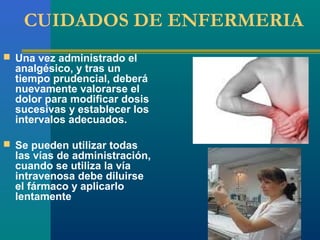 CUIDADOS DE ENFERMERIA
 Una vez administrado el
  analgésico, y tras un
  tiempo prudencial, deberá
  nuevamente valorarse el
  dolor para modificar dosis
  sucesivas y establecer los
  intervalos adecuados.

 Se pueden utilizar todas
  las vías de administración,
  cuando se utiliza la vía
  intravenosa debe diluirse
  el fármaco y aplicarlo
  lentamente
 